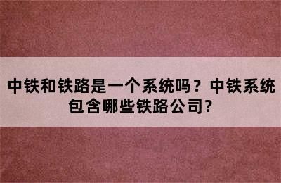 中铁和铁路是一个系统吗？中铁系统包含哪些铁路公司？