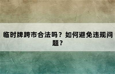 临时牌跨市合法吗？如何避免违规问题？