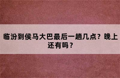 临汾到侯马大巴最后一趟几点？晚上还有吗？