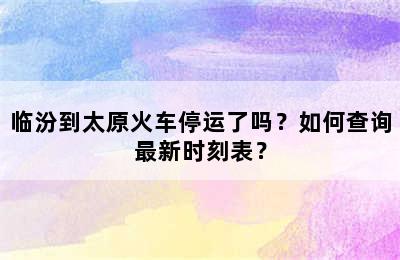 临汾到太原火车停运了吗？如何查询最新时刻表？