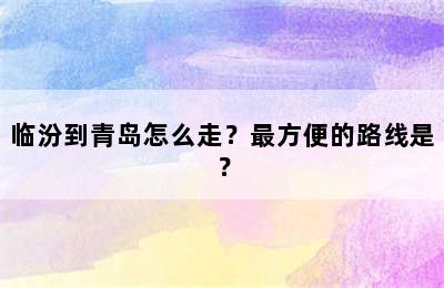 临汾到青岛怎么走？最方便的路线是？