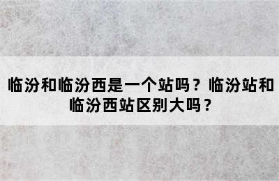 临汾和临汾西是一个站吗？临汾站和临汾西站区别大吗？