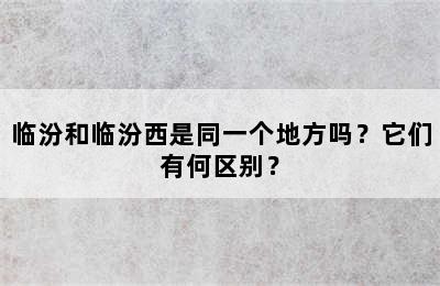 临汾和临汾西是同一个地方吗？它们有何区别？