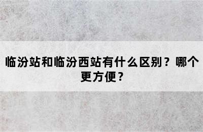 临汾站和临汾西站有什么区别？哪个更方便？
