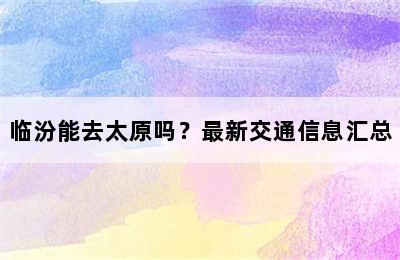 临汾能去太原吗？最新交通信息汇总