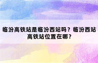 临汾高铁站是临汾西站吗？临汾西站高铁站位置在哪？