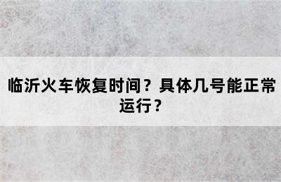 临沂火车恢复时间？具体几号能正常运行？