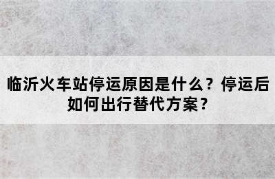 临沂火车站停运原因是什么？停运后如何出行替代方案？