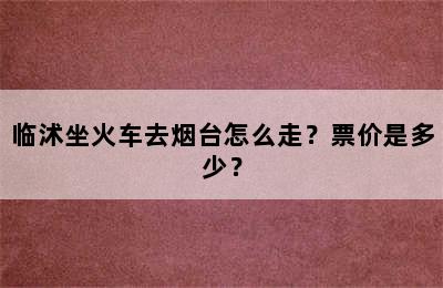 临沭坐火车去烟台怎么走？票价是多少？