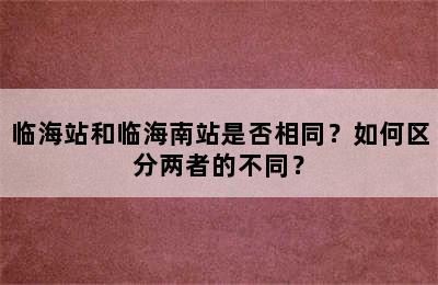 临海站和临海南站是否相同？如何区分两者的不同？