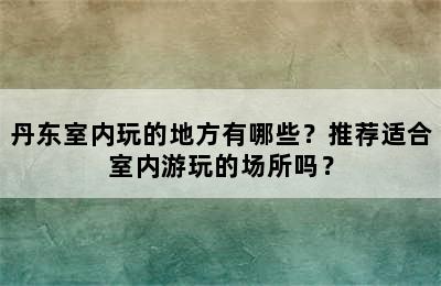 丹东室内玩的地方有哪些？推荐适合室内游玩的场所吗？