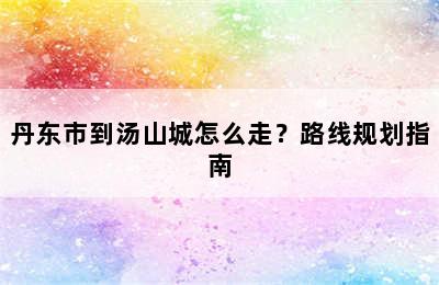 丹东市到汤山城怎么走？路线规划指南