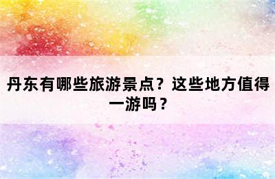 丹东有哪些旅游景点？这些地方值得一游吗？