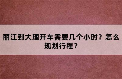 丽江到大理开车需要几个小时？怎么规划行程？
