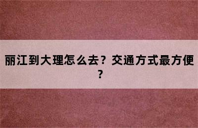 丽江到大理怎么去？交通方式最方便？