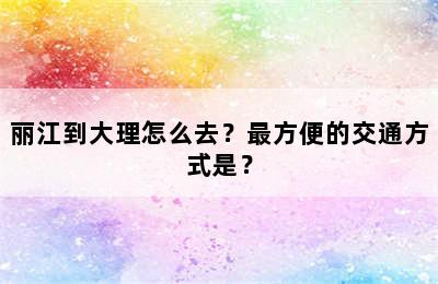 丽江到大理怎么去？最方便的交通方式是？