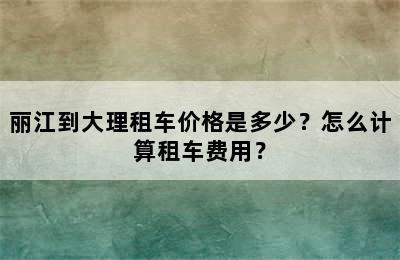 丽江到大理租车价格是多少？怎么计算租车费用？