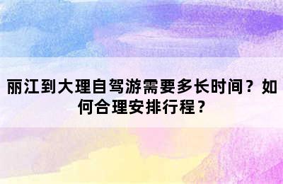 丽江到大理自驾游需要多长时间？如何合理安排行程？