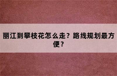 丽江到攀枝花怎么走？路线规划最方便？