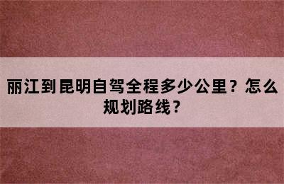 丽江到昆明自驾全程多少公里？怎么规划路线？