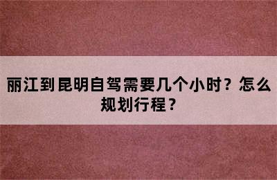 丽江到昆明自驾需要几个小时？怎么规划行程？