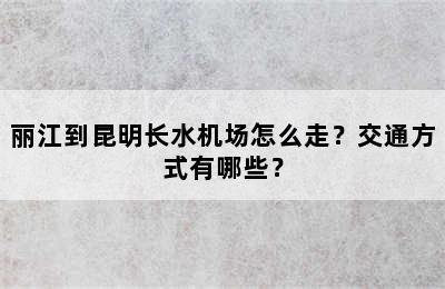 丽江到昆明长水机场怎么走？交通方式有哪些？