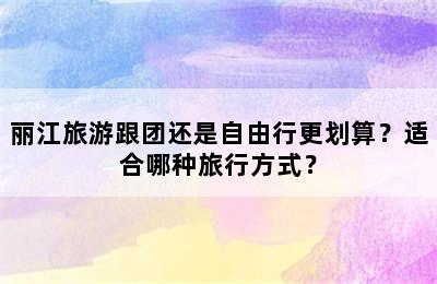 丽江旅游跟团还是自由行更划算？适合哪种旅行方式？
