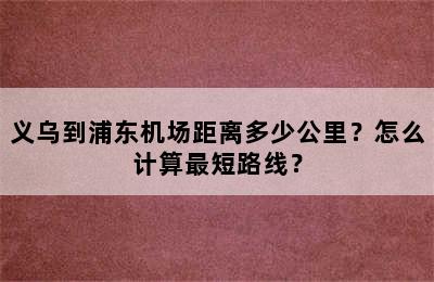 义乌到浦东机场距离多少公里？怎么计算最短路线？