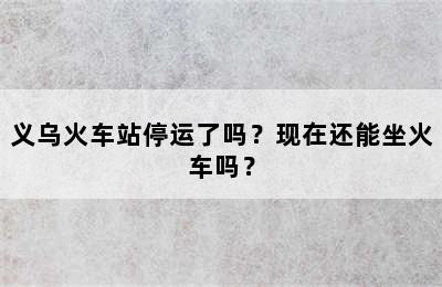 义乌火车站停运了吗？现在还能坐火车吗？