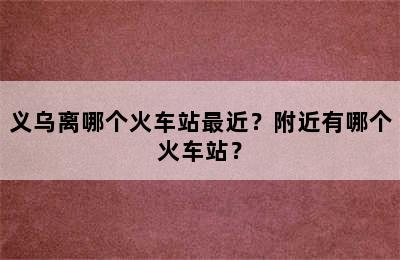 义乌离哪个火车站最近？附近有哪个火车站？