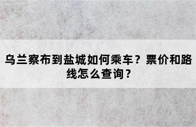 乌兰察布到盐城如何乘车？票价和路线怎么查询？