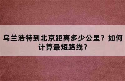 乌兰浩特到北京距离多少公里？如何计算最短路线？