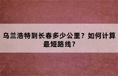 乌兰浩特到长春多少公里？如何计算最短路线？