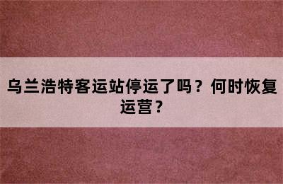 乌兰浩特客运站停运了吗？何时恢复运营？
