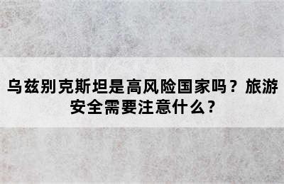 乌兹别克斯坦是高风险国家吗？旅游安全需要注意什么？