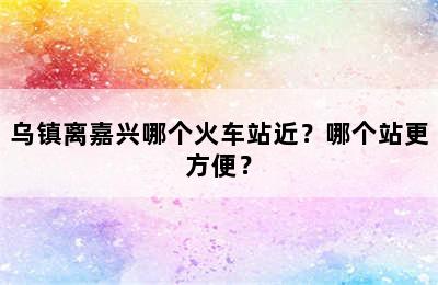 乌镇离嘉兴哪个火车站近？哪个站更方便？