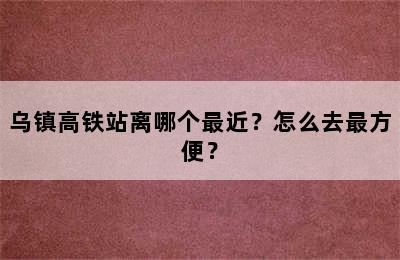 乌镇高铁站离哪个最近？怎么去最方便？