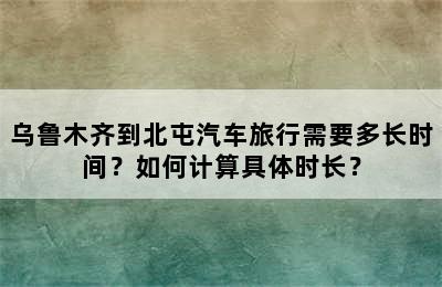 乌鲁木齐到北屯汽车旅行需要多长时间？如何计算具体时长？