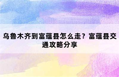 乌鲁木齐到富蕴县怎么走？富蕴县交通攻略分享