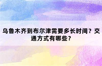 乌鲁木齐到布尔津需要多长时间？交通方式有哪些？