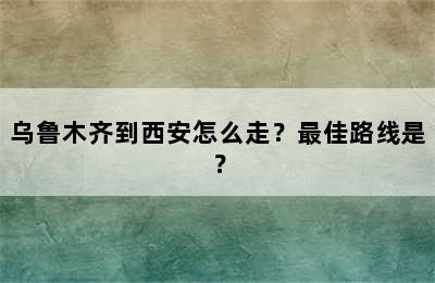 乌鲁木齐到西安怎么走？最佳路线是？