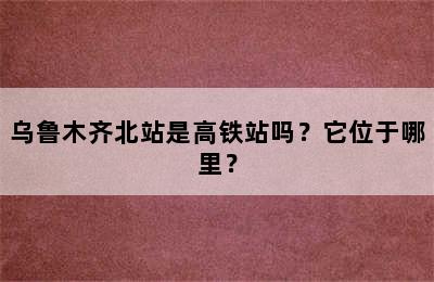 乌鲁木齐北站是高铁站吗？它位于哪里？
