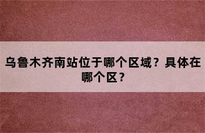 乌鲁木齐南站位于哪个区域？具体在哪个区？
