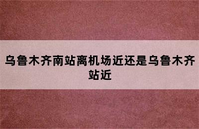 乌鲁木齐南站离机场近还是乌鲁木齐站近