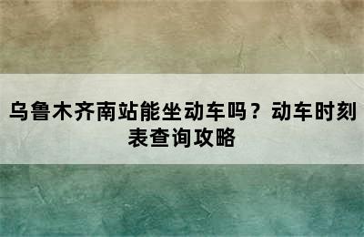 乌鲁木齐南站能坐动车吗？动车时刻表查询攻略