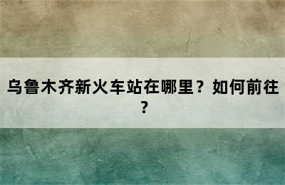 乌鲁木齐新火车站在哪里？如何前往？