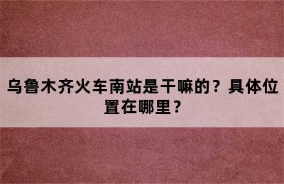 乌鲁木齐火车南站是干嘛的？具体位置在哪里？