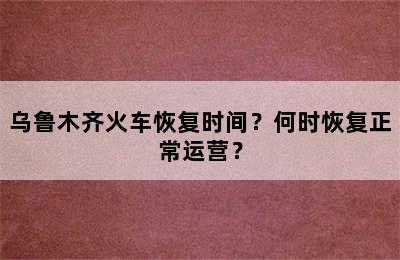 乌鲁木齐火车恢复时间？何时恢复正常运营？