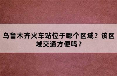 乌鲁木齐火车站位于哪个区域？该区域交通方便吗？