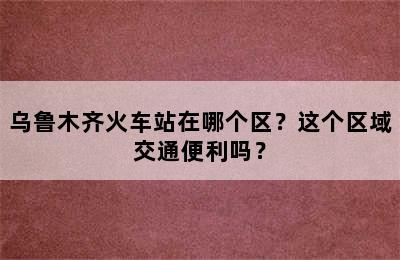 乌鲁木齐火车站在哪个区？这个区域交通便利吗？